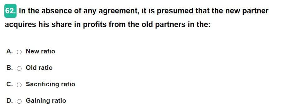 62. In the absence of any agreement, it is presumed that the new partner
acquires his share in profits from the old partners in the:
A. O New ratio
B. O Old ratio
C. O Sacrificing ratio
D. O Gaining ratio
