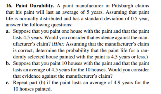 16. Paint Durability. A paint manufacturer in Pittsburgh claims
that his paint will last an average of 5 years. Assuming that paint
life is normally distributed and has a standard deviation of 0.5 year,
answer the following questions:
a. Suppose that you paint one house with the paint and that the paint
lasts 4.5 years. Would you consider that evidence against the man-
ufacturer's claim? (Hint: Assuming that the manufacturer's claim
is correct, determine the probability that the paint life for a ran-
domly selected house painted with the paint is 4.5 years or less.)
b. Suppose that you paint 10 houses with the paint and that the paint
lasts an average of 4.5 years for the 10 houses. Would you consider
that evidence against the manufacturer's claim?
c. Repeat part (b) if the paint lasts an average of 4.9 years for the
10 houses painted.
