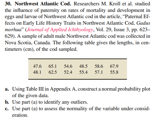 30. Northwest Atlantic Cod. Researchers M. Kroll et al. studied
the influence of paternity on rates of mortality and development in
eggs and larvae of Northwest Atlantic cod in the article, “Paternal Ef-
fects on Early Life History Traits in Northwest Atlantic Cod, Gadus
morhua" (Journal of Applied Ichthyology, Vol. 29, Issue 3, pp. 623–
629). A sample of adult male Northwest Atlantic cod was collected in
Nova Scotia, Canada. The following table gives the lengths, in cen-
timeters (cm), of the cod sampled.
47.6 65.1
54.6
48.5
58.6
67.9
48.1 62.5 52.4
55.4 57.1 55.8
a. Using Table III in Appendix A, construct a normal probability plot
of the given data.
b. Use part (a) to identify any outliers.
c. Use part (a) to assess the normality of the variable under consid-
eration.
