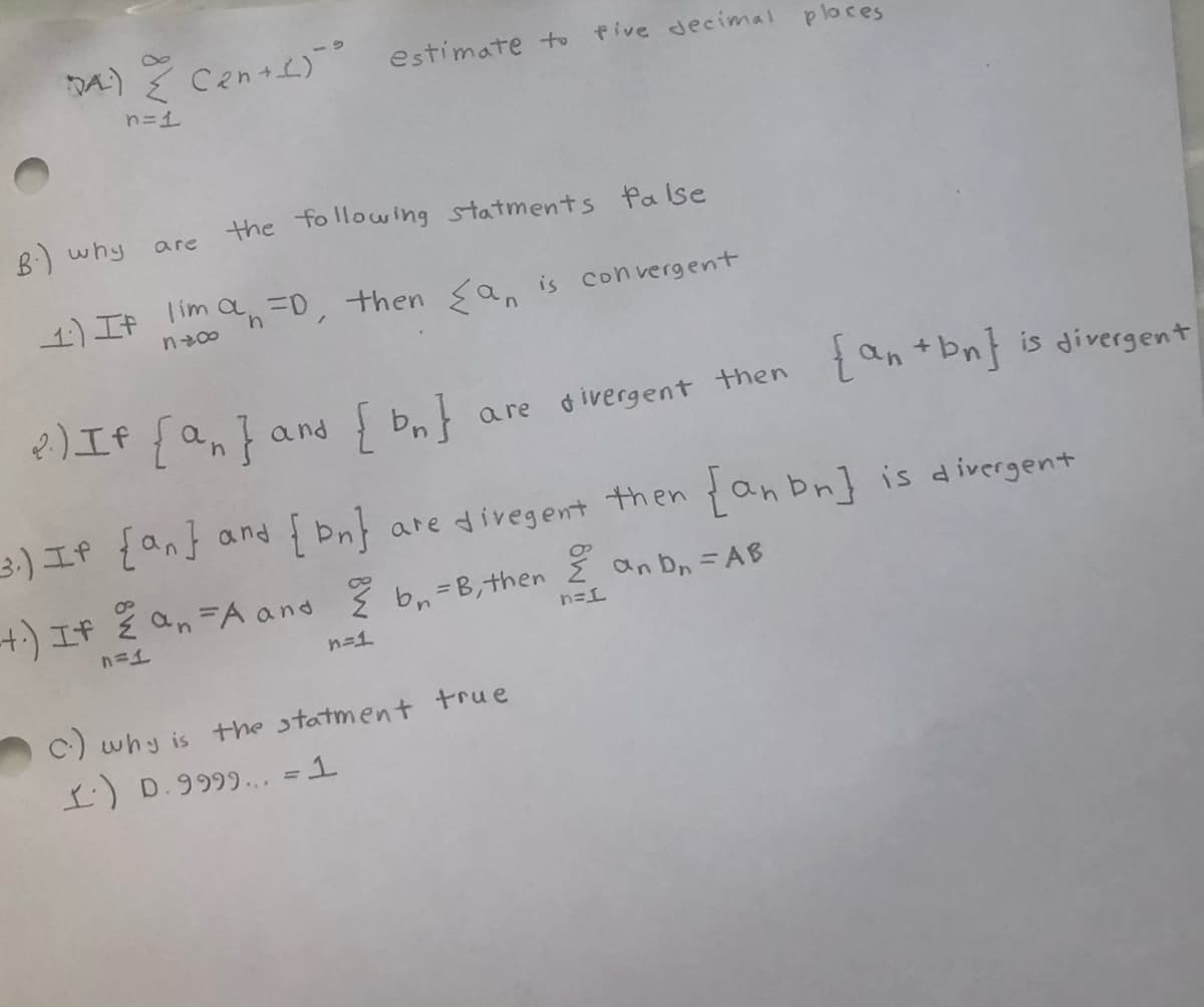 DA)
Cen+L) estimate to
Pive decimal places
n=1
B:) why
the following statments false
are
1)If lim an=0, then sa, is convergent
4.
2)If {a,}and { Pn}
{an +bn} is divergent
a re divergent then
3.-)If {an} and
{ bn}
are divegent then {anbn] is divergent
+) If ž an=A and ž b, =B,then an b, = AB
%3D
n=1
C) why is the statment true
I:) D.9999... =1
