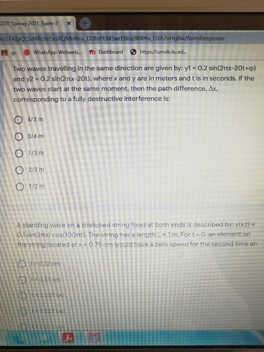 5220 Spring-2021 Exam-2
e/1FAIpQLSd4RchrEasXQMnNsy DUfnPEMSwrEBraj9RX4u_OJA7VH9BW/formResponse
A gc
WhatsApp Webweb..
Tn Dashboard
Shttps://umslb.lu.ed.
Two waves travelling in the same direction are given by: y1 = 0.2 sin(2rtx-20t+p)
and y2 0.2 sin(2rcx-20t), where x and y are in meters and t is in seconds. If the
two waves start at the same moment, then the path difference, Ax,
corresponding to a fully destructive interference is:
O 4/3 m
O 3/4 m
O 1/3 m
O 2/3 m
O 1/2 m
A standing wave on a stretched string fixed at both ends is described by: y(x,t) =
0.1 sin(2Ttx) cos(100rtt). The string has a length L = 1 m. For t > 0, an element on
the string located at x =0.75 cm would have a zero speed for the second time at:
OTF002 sece
t=0.025 se
