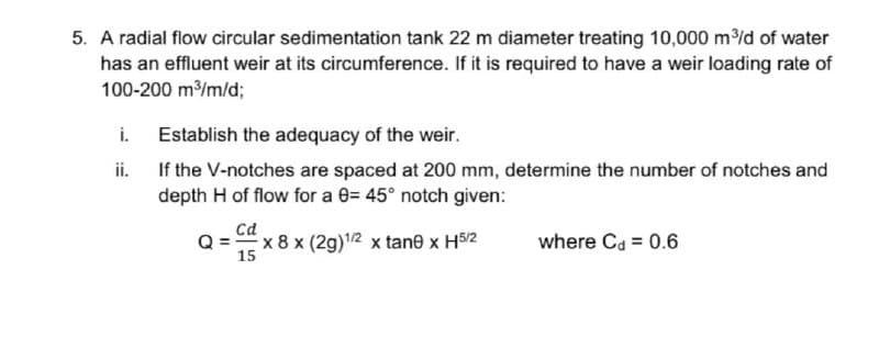 5. A radial flow circular sedimentation tank 22 m diameter treating 10,000 m/d of water
has an effluent weir at its circumference. If it is required to have a weir loading rate of
100-200 m/m/d;
i.
Establish the adequacy of the weir.
ii. If the V-notches are spaced at 200 mm, determine the number of notches and
depth H of flow for a 0= 45° notch given:
cd
Q = x 8 x (2g)1/2 x tane x H5/2
where Ca = 0.6
15
