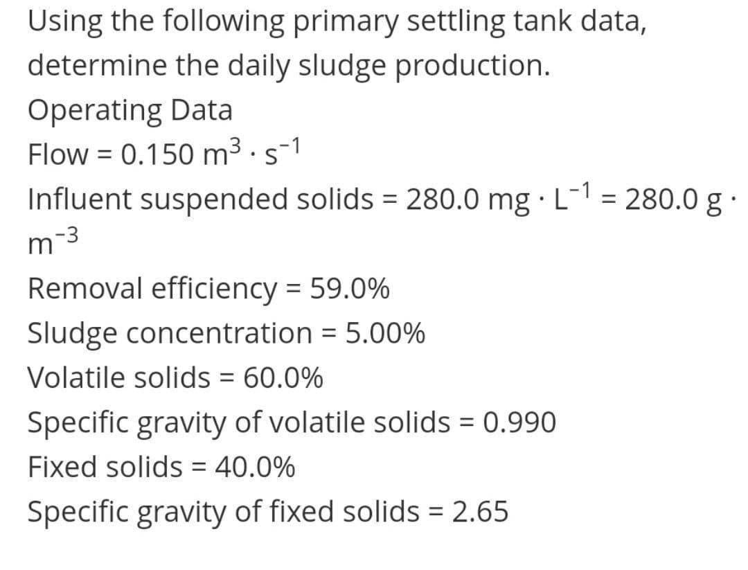 Using the following primary settling tank data,
determine the daily sludge production.
Operating Data
Flow = 0.150 m3 · s-1
Influent suspended solids = 280.0 mg · L- = 280.0 g
%3D
%3D
m-3
Removal efficiency = 59.0%
Sludge concentration = 5.00%
Volatile solids = 60.0%
Specific gravity of volatile solids = 0.990
Fixed solids = 40.0%
%3D
Specific gravity of fixed solids = 2.65
