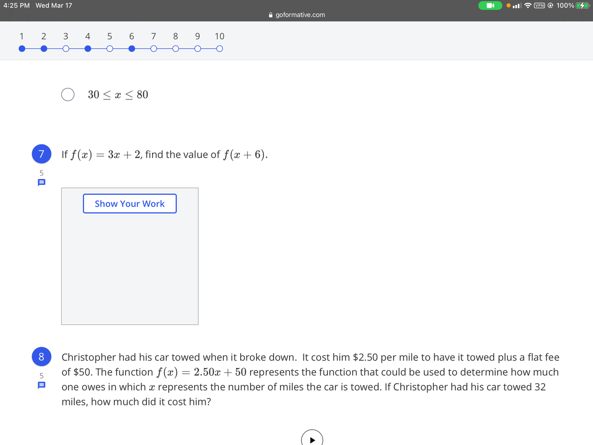 4:25 PM Wed Mar 17
VPN @ 100%
A goformative.com
1
2
3
4 5 6 7 8 9
10
30 < x < 80
7
If f(x) = 3x + 2, find the value of f(x + 6).
Show Your Work
Christopher had his car towed when it broke down. It cost him $2.50 per mile to have it towed plus a flat fee
of $50. The function f(x) = 2.50x + 50 represents the function that could be used to determine how much
one owes in which x represents the number of miles the car is towed. If Christopher had his car towed 32
8
miles, how much did it cost him?
