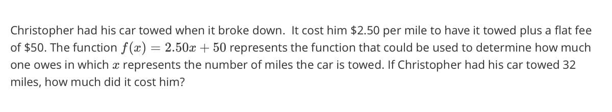 Christopher had his car towed when it broke down. It cost him $2.50 per mile to have it towed plus a flat fee
of $50. The function f(x) = 2.50x + 50 represents the function that could be used to determine how much
one owes in which x represents the number of miles the car is towed. If Christopher had his car towed 32
miles, how much did it cost him?
