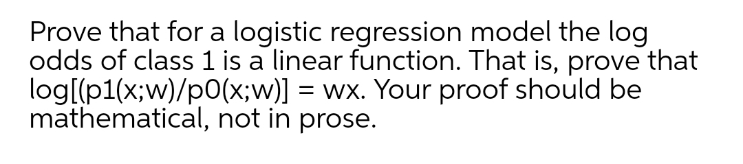 Prove that for a logistic regression model the log
odds of class 1 is a linear function. That is, prove that
log[(p1(x;w)/p0(x;w)] = wx. Your proof should be
mathematical, not in prose.
