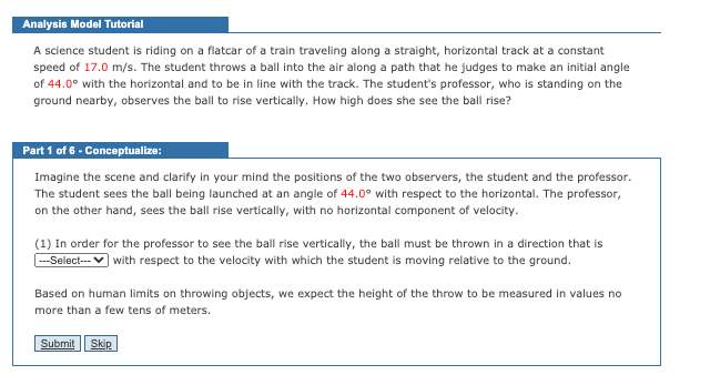 Analysis Model Tutorial
A science student is riding on a flatcar of a train traveling along a straight, horizontal track at a constant
speed of 17.0 m/s. The student throws a ball into the air along a path that he judges to make an initial angle
of 44.0° with the horizontal and to be in line with the track. The student's professor, who is standing on the
ground nearby, observes the ball to rise vertically. How high does she see the ball rise?
Part 1 of 6 - Conceptualize:
Imagine the scene and clarify in your mind the positions of the two observers, the student and the professor.
The student sees the ball being launched at an angle of 44.0° with respect to the horizontal. The professor,
on the other hand, sees the ball rise vertically, with no horizontal component of velocity.
(1) In order for the professor to see the ball rise vertically, the ball must be thrown in a direction that is
with respect to the velocity with which the student is moving relative to the ground.
---Select---
Based on human limits on throwing objects, we expect the height of the throw to be measured in values no
more than a few tens of meters.
Submit
Skip
