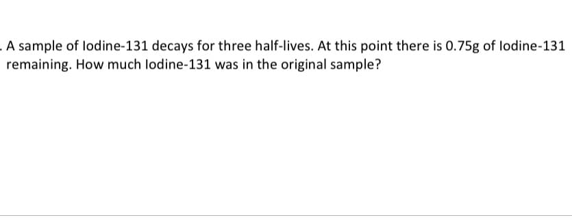 . A sample of lodine-131 decays for three half-lives. At this point there is 0.75g of lodine-131
remaining. How much lodine-131 was in the original sample?
