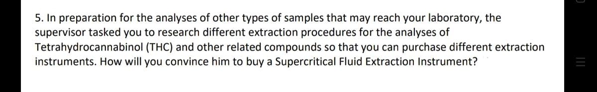 5. In preparation for the analyses of other types of samples that may reach your laboratory, the
supervisor tasked you to research different extraction procedures for the analyses of
Tetrahydrocannabinol (THC) and other related compounds so that you can purchase different extraction
instruments. How will you convince him to buy a Supercritical Fluid Extraction Instrument?
C