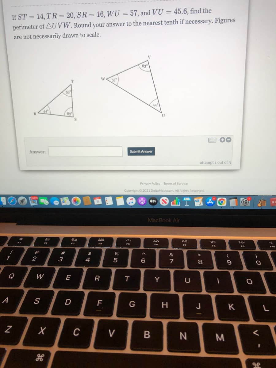 If ST = 14, TR = 20, SR = 16, WU = 57, and VU = 45.6, find the
perimeter of AUVW. Round your answer to the nearest tenth if necessary. Figures
are not necessarily drawn to scale.
830
53°
53
44
R.
83
Answer:
Submit Answer
attempt i out of 3
Privacy Policy Terms of Service
Copyright © 2021 DeltaMath.com. All Rights Reserved.
stv
Aa
MacBook Air
80
888
DII
DD
F1
F3
F4
F7
F8
F9
F10
23
&
1
2
3
6
7
Q
W
E
R
Y
S
D
G
H.
J
K
C
V
* 00
B
的4
