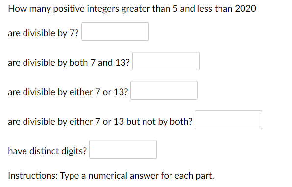 How many positive integers greater than 5 and less than 2020
are divisible by 7?
are divisible by both 7 and 13?
are divisible by either 7 or 13?
are divisible by either 7 or 13 but not by both?
have distinct digits?
Instructions: Type a numerical answer for each part.
