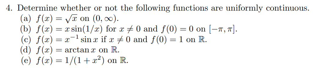 4. Determine whether or not the following functions are uniformly continuous.
(a) f(x) = Vx on (0, 0).
(b) f(x) = x sin(1/x) for x 0 and f(0) = 0 on [–T, 7].
(c) f(x) = x- sin x if x +0 and f(0) = 1 on R.
(d) f(x) = arctan x on R.
(e) f(x) = 1/(1+ x²) on R.
