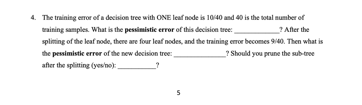4. The training error of a decision tree with ONE leaf node is 10/40 and 40 is the total number of
training samples. What is the pessimistic error of this decision tree:
? After the
splitting of the leaf node, there are four leaf nodes, and the training error becomes 9/40. Then what is
the pessimistic error of the new decision tree:
? Should you prune the sub-tree
after the splitting (yes/no):
?
