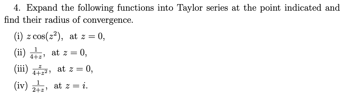 4. Expand the following functions into Taylor series at the point indicated and
find their radius of convergence.
(i) z cos(z2), at z =
= 0,
1
(ii)
at z =
= 0,
4+z'
(iii) 2, at z = 0,
(iv)
at z = i.
2+z?
