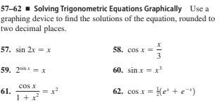 57–62 ▪ Solving Trigonometric Equations Graphically Use a
graphing device to find the solutions of the equation, rounded to
two decimal places.
57. sin 2x = x
58. cos x =
3
59. 2un = x
60. sin x = x
cos x
61.
1+x
62. cos x = He' + e*)
