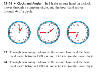 In 1h the minute hand on a clock
73-74 - Clocks and Angles
moves through a complete circle, and the hour hand moves
through of a circle.
12
12
3
73. Through how many radians do the minute hand and the hour
hand move between 1:00 P.M. and 1:45 P.M. (on the same day)?
74. Through how many radians do the minute hand and the hour
hand move between 1:00 P.M. and 6:45 P.M. (on the same day)?
