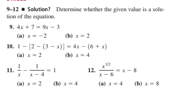 9-12 - Solution? Determine whether the given value is a solu-
tion of the equation.
9. 4x +7 = 9x – 3
(a) x = -2
(b) x = 2
10. 1- [2 – (3 – x)] = 4x – (6 + x)
(a) x = 2
(b) x = 4
11.
12.
= x - 8
6
x - 4
(a) x = 2
(b) x = 4
(a) x= 4
(b) x = 8
