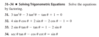 31-34 - Solving Trigonometric Equations Solve the equations
by factoring.
31. 3 tan0 – 3 tan20 – tan 0 + 1 = 0
32. 4 sin 8 cos e + 2 sin 0 – 2 cos 0 – 1 = 0
33. 2 sin e tan 0 - tan 0 = 1 - 2 sin e
34. sec 0 tan 0 - cos 0 cot 0 = sin 0
