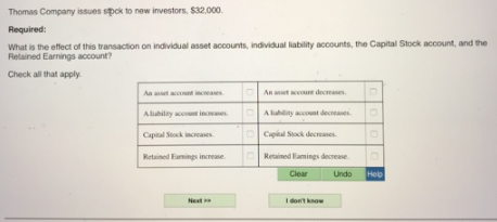 Thomas Company issues spok to new investors. $32.000.
Required:
What is the effect of this transaction on individual asset accounts, individual liability accounts, the Capital Stock account, and the
Retained Earnings account?
Check all that apply.
Aa asset account ineases
An aset ccou decases
Alabilay account increases
O A lahlity account decreases.
Capital Stok increases.
O Capital Sock decreases.
Retained Earminggs increase
ORetained Eamings decrease.
Clear
Undo
Help
Neat
I dont know
