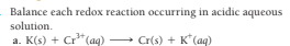 Balance each redox reaction occurring in acidic aqueous
solution.
a. K(s) + Cr"(aq)
Cr(s) + K*(aq)
