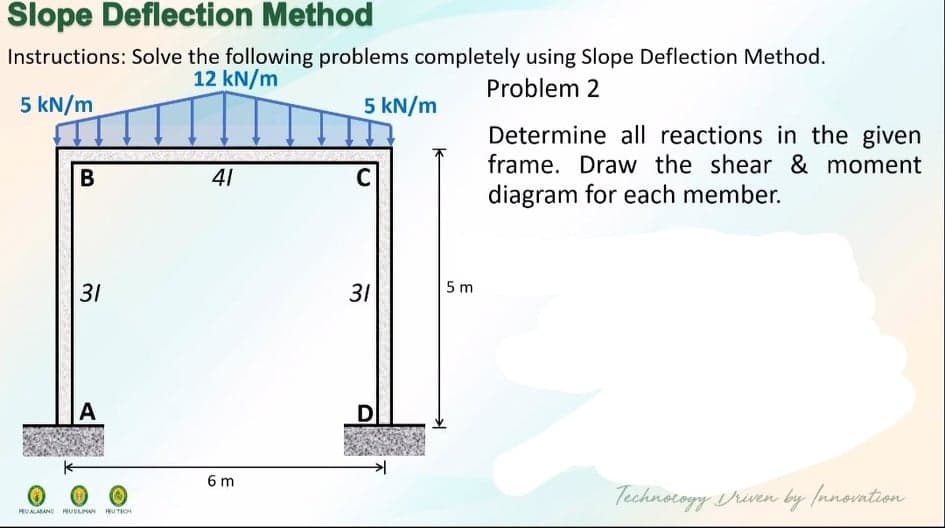 Slope Deflection Method
Instructions: Solve the following problems completely using Slope Deflection Method.
12 kN/m
Problem 2
5 kN/m
5 kN/m
Determine all reactions in the given
frame. Draw the shear & moment
diagram for each member.
В
41
C
31
31
5 m
D
6 m
Technocogy riven by fnnovntion
HEUALASANO RUDLMAN EU TECH
