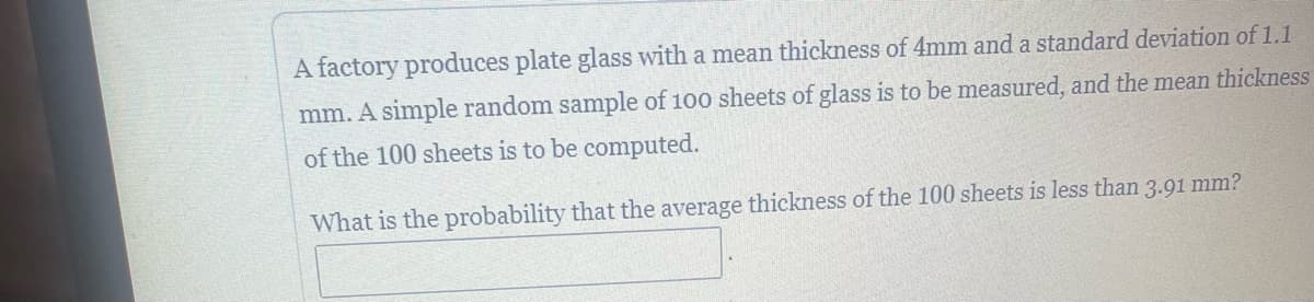 A factory produces plate glass with a mean thickness of 4mm and a standard deviation of 1.1
mm. A simple random sample of 100 sheets of glass is to be measured, and the mean thickness
of the 100 sheets is to be computed.
What is the probability that the average thickness of the 100 sheets is less than 3.91 mm?