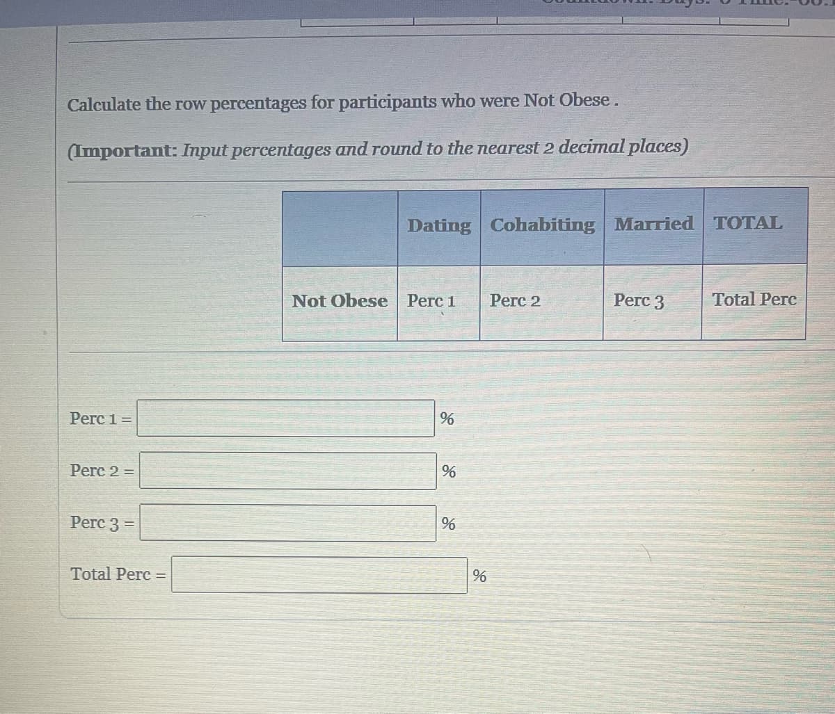 Calculate the row percentages for participants who were Not Obese.
(Important: Input percentages and round to the nearest 2 decimal places)
Perc 1 =
Perc 2 =
Perc 3 =
Total Perc=
Dating Cohabiting Married TOTAL
Not Obese Perc 1
%
%
%
%
Perc 2
Perc 3
Total Perc