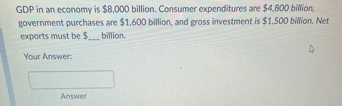 GDP in an economy is $8,000 billion. Consumer expenditures are $4,800 billion,
government purchases are $1,600 billion, and gross investment is $1,500 billion. Net
exports must be $_____ billion.
Your Answer:
Answer
4