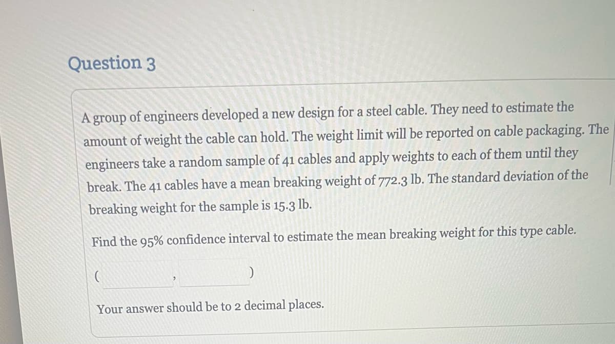 Question 3
A group of engineers developed a new design for a steel cable. They need to estimate the
amount of weight the cable can hold. The weight limit will be reported on cable packaging. The
engineers take a random sample of 41 cables and apply weights to each of them until they
break. The 41 cables have a mean breaking weight of 772.3 lb. The standard deviation of the
breaking weight for the sample is 15.3 lb.
Find the 95% confidence interval to estimate the mean breaking weight for this type cable.
(
)
Your answer should be to 2 decimal places.