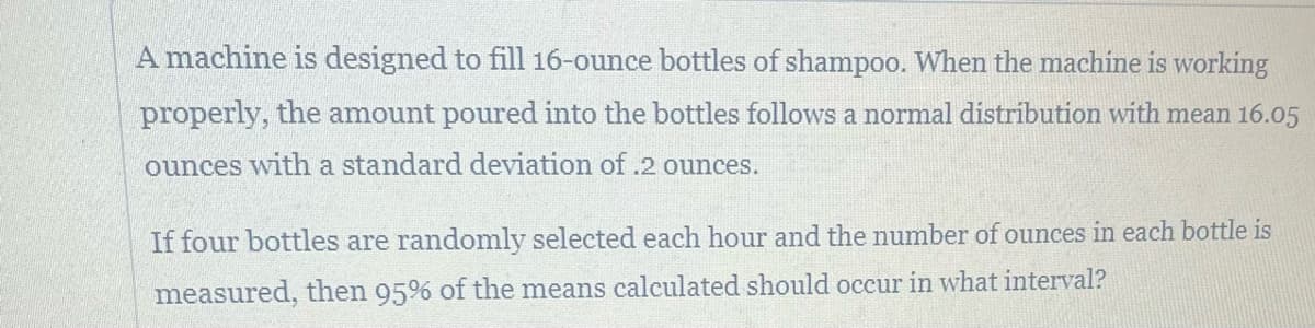 A machine is designed to fill 16-ounce bottles of shampoo. When the machine is working
properly, the amount poured into the bottles follows a normal distribution with mean 16.05
ounces with a standard deviation of .2 ounces.
If four bottles are randomly selected each hour and the number of ounces in each bottle is
measured, then 95% of the means calculated should occur in what interval?