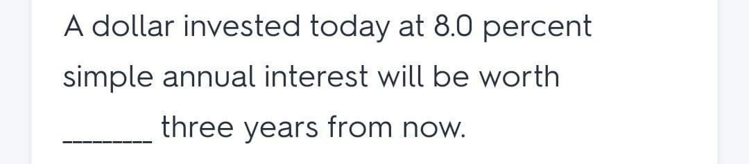A dollar invested today at 8.0 percent
simple annual interest will be worth
three years from now.
