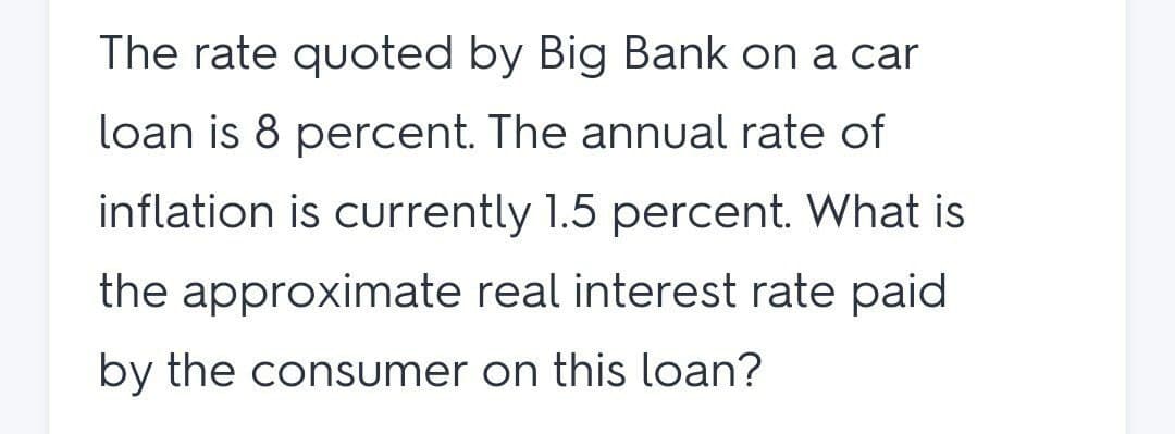 The rate quoted by Big Bank on a car
loan is 8 percent. The annual rate of
inflation is currently 1.5 percent. What is
the approximate real interest rate paid
by the consumer on this loan?
