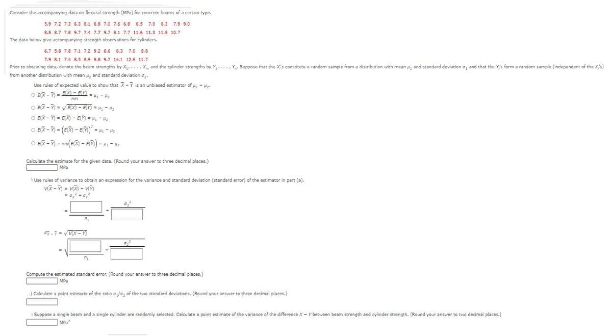Consider the accompanying data on flexural strength (MPa) for concrete beams of a certain type.
5.9 7.2 7.3 6.3 8.1 6.8 7.0 7.6 6.8
6.5 7.0 6.3
7.9 9.0
8.8 8.7 7.8 9.7 7.4 7.7 9.7 8.1 7.7 11.6 11.3 11.8 10.7
The data below give accompanying strength observations for cylinders.
6.7 5.8 7.8 7.1 7.2 9.2 6.6 8.3
7.0
8.8
7.9 8.1 7.4 8.5 8.9 9.8 9.7 14.1 12.6 11.7
Prior to obtaining data, denote the beam strengths by X,, ...,X, and the cylinder strengths by Y,..., Y,. Suppose that the X's constitute a random sample from a distribution with mean u, and standard deviation o, and that the Y's form a random sample (independent of the X's)
from another distribution with mean 42 and standard deviation a
Use rules of expected value to show that X - Y is an unbiased estimator of a, - H.
O EX - = E - ED.
ZH - Ii =
O EX -) = VEX) – E(Y) = H, - 42
O EX -) = EX) - EY) = H - 42
O EX - ) = (EX) - En) - H - H2
O EX -) = nm EX) - EM) = 4. - H2
Calculate the estimate for the given data. (Round your answer to three decimal places.)
MPa
Use rules of variance to obtain an expression for the variance and standard deviation (standard error) of the estimator in part (a).
= o, +o,
-= VV(X - Y
Compute the estimated standard error. (Round your answer to three decimal places.)
MPa
Calculate a point estimate of the ratio o,/o, of the two standard deviations. (Round your answer to three decimal places.)
I Suppose a single beam and a single cylinder are randomly selected. Calculate a point estimate of the variance of the difference X - Y between beam strength and cylinder strength. (Round your answer to two decimal places.)
|MPa
