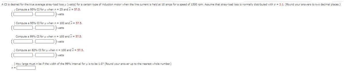 A CI is desired for the true average stray-load loss u (watts) for a certain type of induction motor when the line current is held at 10 amps for a speed of 1500 rpm. Assume that stray-load loss is normally distributed with a = 3.1. (Round your answers to two decimal places.)
Compute a 95% CI for u when n = 25 and x = 57.5.
) watts
Compute a 95% CI for u when n = 100 and x = 57.5.
) watts
Compute a 99% CI for u when n = 100 and x= 57.5.
watts
Compute an 82% CI for u when n = 100 and x = 57.5.
watts
) How large must n be if the width of the 99% interval for u is to be 1.0? (Round your answer up to the nearest whole number.)
