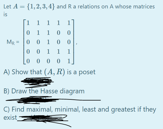 Let A = {1,2,3, 4} and R a relations on A whose matrices
is
1.
1
1 1
1
1
1
MR = |0
0 0
1
1
1
1
0 0 0
A) Show that (A, R) is a poset
B) Draw the Hasse diagram
C) Find maximal, minimal, least and greatest if they
exist
