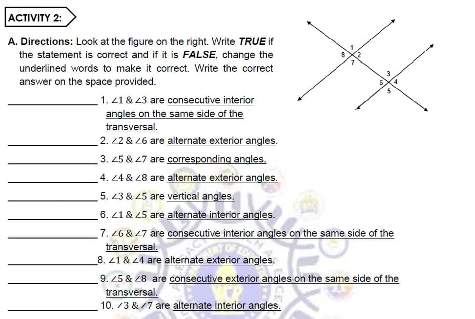 ACTIVITY 2:
A. Directions: Look at the figure on the right. Write TRUE if
the statement is correct and if it is FALSE, change the
underlined words to make it correct. Write the correct
answer on the space provided.
1. 21 & 23 are consecutive interior
angles on the same side of the
transversal.
2. 22 & 26 are alternate exterior angles.
3. 25 & 27 are corresponding angles.
4. 24 & 28 are alternate exterior angles.
5. 23 & 25 are vertical angles.
6. 21 & 25 are alternate interior angles.
7. 26 & 27 are consecutive interior angles on the same side of the
transversal.
8. 21 & 24 are alternate exterior angles.
TEC
9. 25 & 28 are consecutive exterior angles on the same side of the
transversal.
10. 23 & 27 are alternate interior angles.
8
7