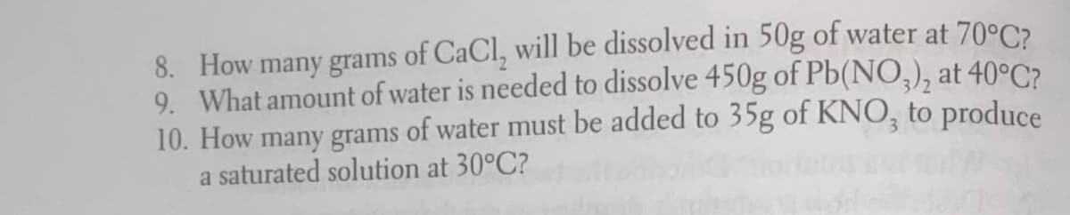 8. How many grams of CaCl, will be dissolved in 50g of water at 70°C2
9. What amount of water is needed to dissolve 450g of Pb(NO,), at 40°C?
10. How many grams of water must be added to 35g of KNO, to produce
a saturated solution at 30°C?
