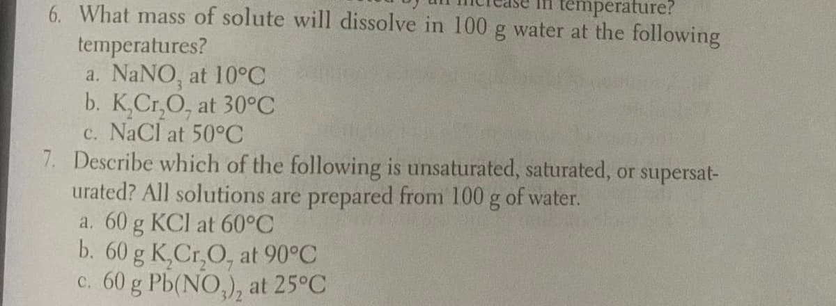6. What mass of solute will dissolve in 100 g water at the following
temperature?
temperatures?
a. NaNO, at 10°C
b. K,Cr,O, at 30°C
c. NaCl at 50°C
7. Describe which of the following is unsaturated, saturated, or supersat-
urated? All solutions are prepared from 100 g of water.
a. 60 g KCI at 60°C
b. 60 g K,Cr,O, at 90°C
c. 60 g Pb(NO,), at 25°C
