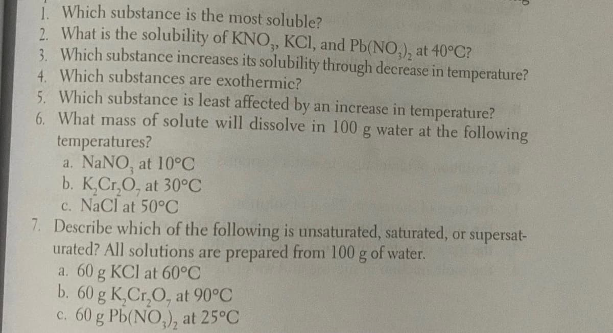 i. Which substance is the most soluble?
2. What is the solubility of KNO, KCI, and Pb(NO,), at 40°C?
3. Which substance increases its solubility through decrease in temperature?
4. Which substances are exothermic?
5. Which substance is least affected by an increase in temperature?
6. What mass of solute will dissolve in 100 g water at the following
temperatures?
a. NaNO, at 10°C
b. K,Cr,O, at 30°C
c. NaCl at 50°C
7. Describe which of the following is unsaturated, saturated, or supersat-
urated? All solutions are prepared from 100 g of water.
a. 60 g KCl at 60°C
b. 60 g K,Cr,O, at 90°C
c. 60 g Pb(NO,), at 25°C
