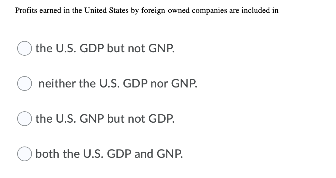 Profits earned in the United States by foreign-owned companies are included in
the U.S. GDP but not GNP.
neither the U.S. GDP nor GNP.
the U.S. GNP but not GDP.
both the U.S. GDP and GNP.

