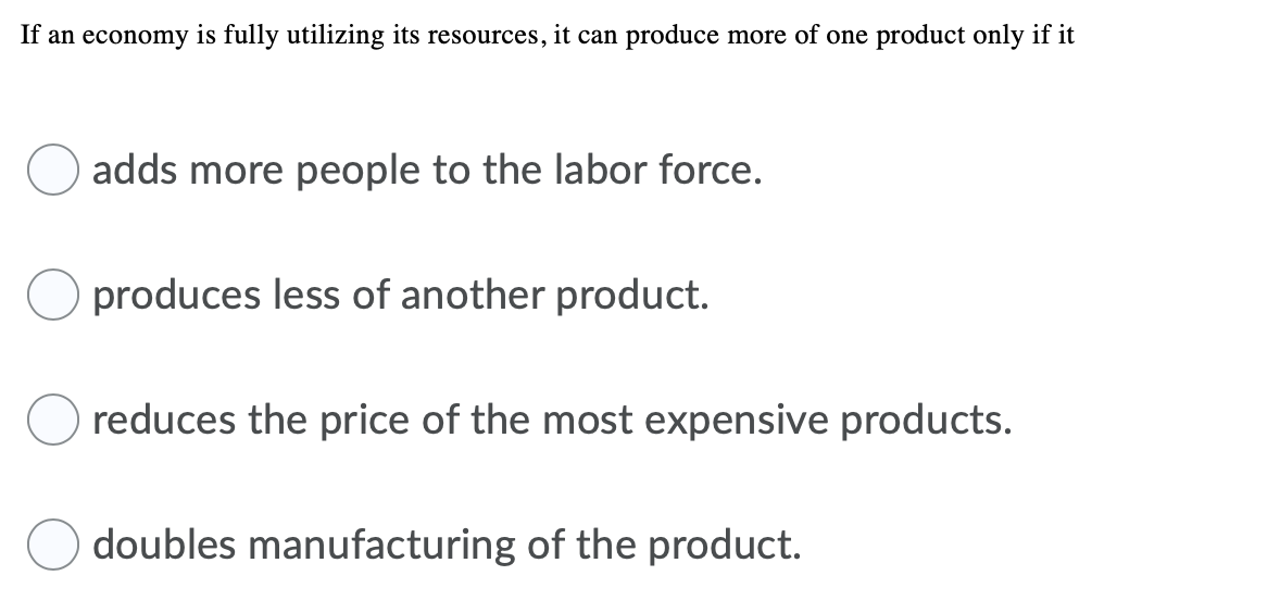 If an economy is fully utilizing its resources, it can produce more of one product only if it
adds more people to the labor force.
produces less of another product.
reduces the price of the most expensive products.
doubles manufacturing of the product.
