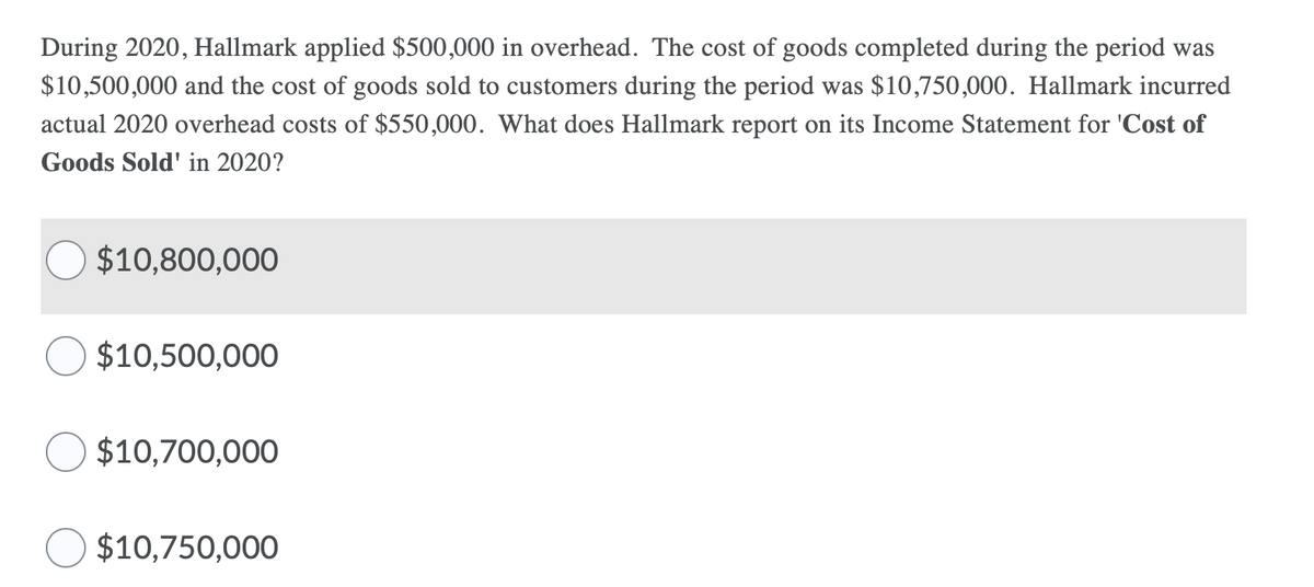 During 2020, Hallmark applied $500,000 in overhead. The cost of goods completed during the period was
$10,500,000 and the cost of goods sold to customers during the period was $10,750,000. Hallmark incurred
actual 2020 overhead costs of $550,000. What does Hallmark report on its Income Statement for 'Cost of
Goods Sold' in 2020?
$10,800,000
$10,500,000
$10,700,000
$10,750,000

