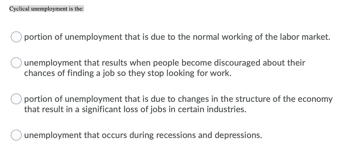 Cyclical unemployment is the:
O portion of unemployment that is due to the normal working of the labor market.
unemployment that results when people become discouraged about their
chances of finding a job so they stop looking for work.
portion of unemployment that is due to changes in the structure of the economy
that result in a significant loss of jobs in certain industries.
unemployment that occurs during recessions and depressions.
