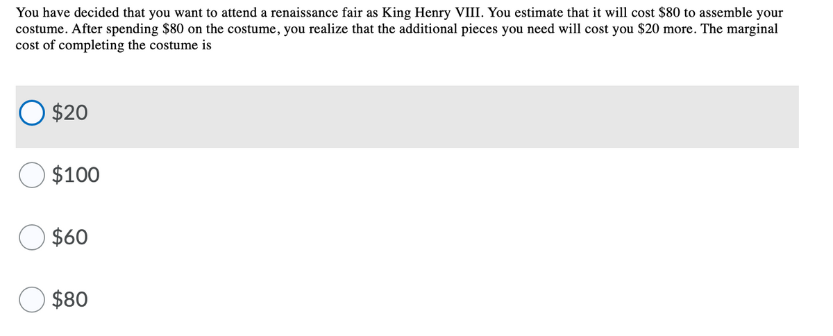 You have decided that you want to attend a renaissance fair as King Henry VIII. You estimate that it will cost $80 to assemble your
costume. After spending $80 on the costume, you realize that the additional pieces you need will cost you $20 more. The marginal
cost of completing the costume is
O $20
O $100
$60
$80
