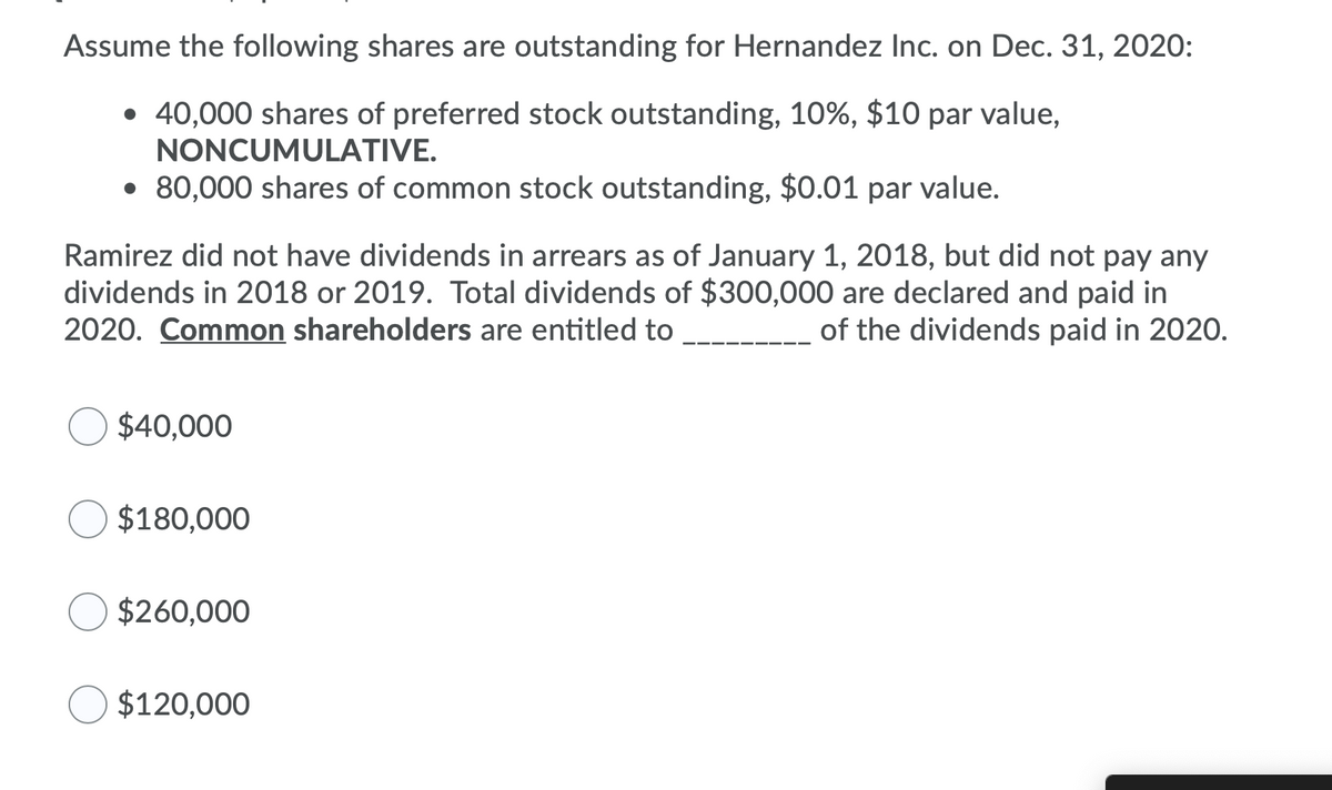 Assume the following shares are outstanding for Hernandez Inc. on Dec. 31, 2020:
• 40,000 shares of preferred stock outstanding, 10%, $10 par value,
NONCUMULATIVE.
• 80,000 shares of common stock outstanding, $0.01 par value.
Ramirez did not have dividends in arrears as of January 1, 2018, but did not pay any
dividends in 2018 or 2019. Total dividends of $300,000 are declared and paid in
2020. Common shareholders are entitled to
of the dividends paid in 2020.
$40,000
$180,000
$260,000
$120,000
