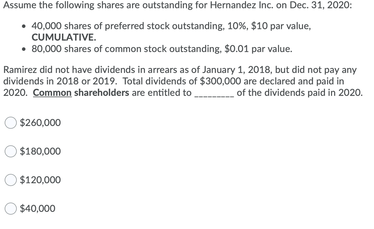 Assume the following shares are outstanding for Hernandez Inc. on Dec. 31, 2020:
• 40,000 shares of preferred stock outstanding, 10%, $10 par value,
CUMULATIVE.
• 80,000 shares of common stock outstanding, $0.01 par value.
Ramirez did not have dividends in arrears as of January 1, 2018, but did not pay any
dividends in 2018 or 2019. Total dividends of $300,000 are declared and paid in
2020. Common shareholders are entitled to
of the dividends paid in 2020.
$260,000
O $180,000
$120,000
$40,000
