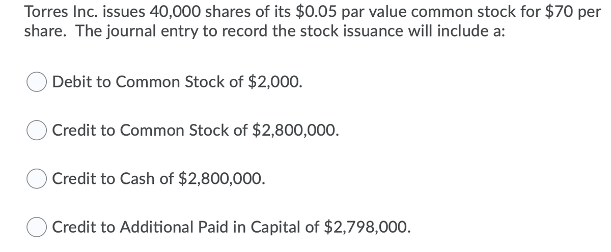 Torres Inc. issues 40,000 shares of its $0.05 par value common stock for $70 per
share. The journal entry to record the stock issuance will include a:
Debit to Common Stock of $2,000.
Credit to Common Stock of $2,800,000.
Credit to Cash of $2,800,000.
Credit to Additional Paid in Capital of $2,798,000.
