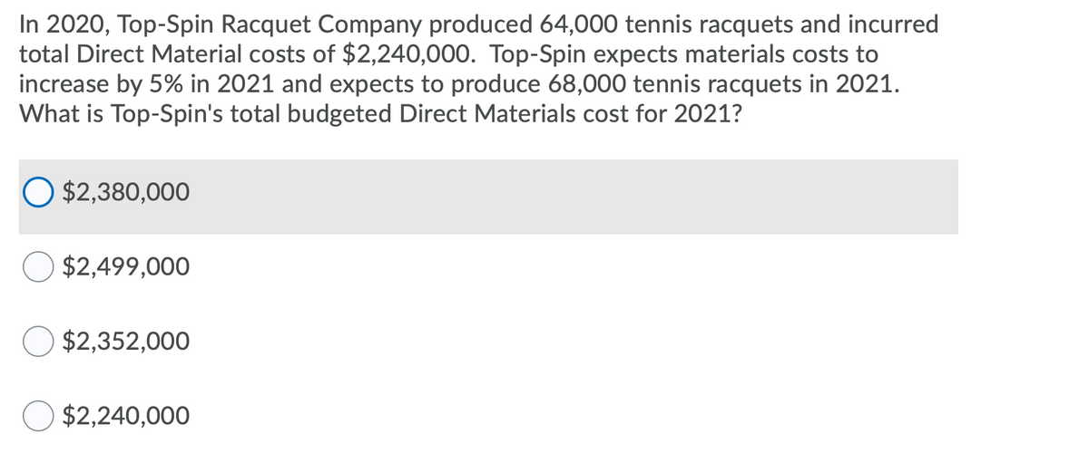 In 2020, Top-Spin Racquet Company produced 64,000 tennis racquets and incurred
total Direct Material costs of $2,240,000. Top-Spin expects materials costs to
increase by 5% in 2021 and expects to produce 68,000 tennis racquets in 2021.
What is Top-Spin's total budgeted Direct Materials cost for 2021?
$2,380,000
$2,499,000
$2,352,000
$2,240,000
