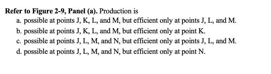 Refer to Figure 2-9, Panel (a). Production is
a. possible at points J, K, L, and M, but efficient only at points J, L, and M.
b. possible at points J, K, L, and M, but efficient only at point K.
c. possible at points J, L, M, and N, but efficient only at points J, L, and M.
d. possible at points J, L, M, and N, but efficient only at point N.
