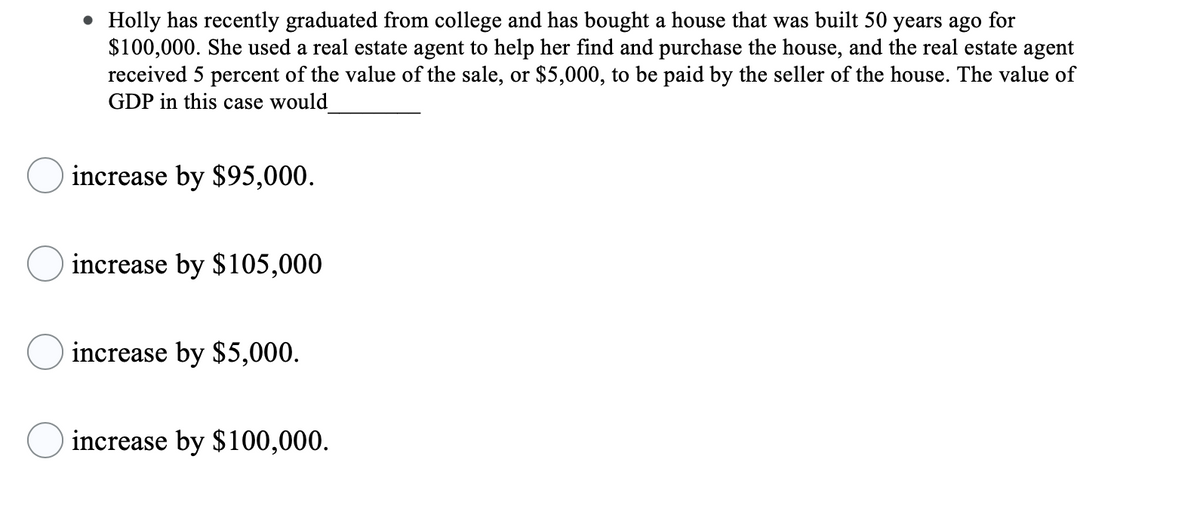 • Holly has recently graduated from college and has bought a house that was built 50 years ago for
$100,000. She used a real estate agent to help her find and purchase the house, and the real estate agent
received 5 percent of the value of the sale, or $5,000, to be paid by the seller of the house. The value of
GDP in this case would
increase by $95,000.
increase by $105,000
increase by $5,000.
increase by $100,000.
